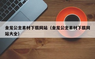 宁国金龙公主素材下载网站（金龙公主素材下载网站大全）