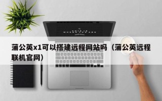宁国蒲公英x1可以搭建远程网站吗（蒲公英远程联机官网）
